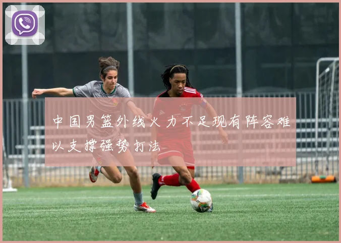中国男篮外线火力不足现有阵容难以支撑强势打法