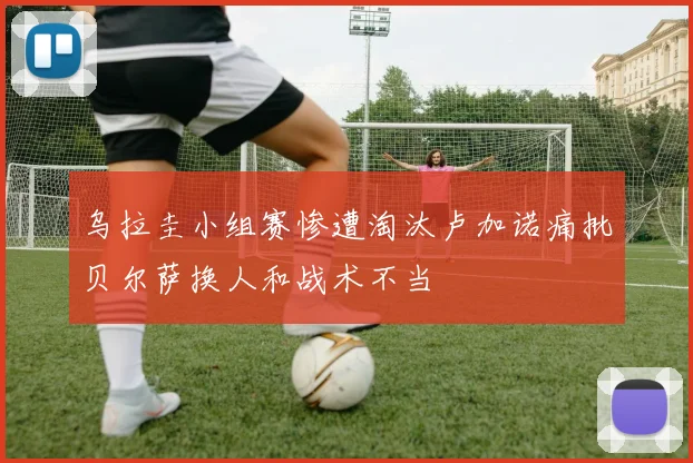 乌拉圭小组赛惨遭淘汰卢加诺痛批贝尔萨换人和战术不当