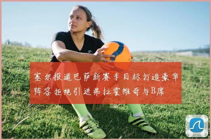 塞尔报道巴萨新赛季目标打造豪华阵容拒绝引进弗拉霍维奇与B席