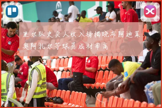 里尔队史卖人收入榜揭晓布阿迪莱奥阿扎尔等球员成材率高