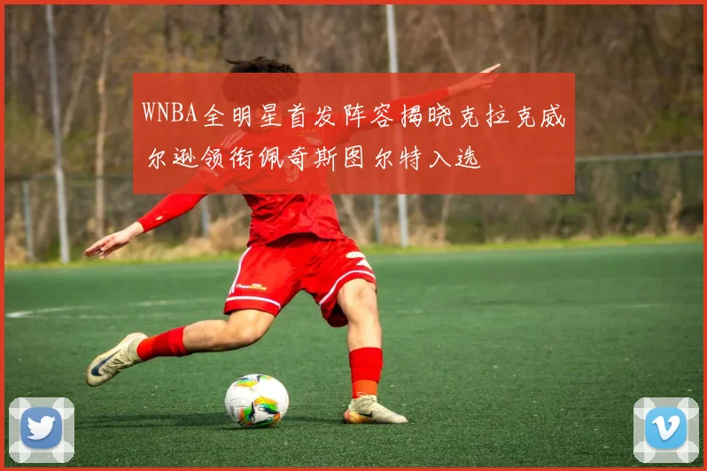 WNBA全明星首发阵容揭晓克拉克威尔逊领衔佩奇斯图尔特入选