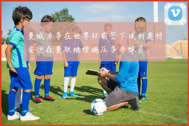 曼城力争在世界杯前签下埃利奥特安德森曼联继续施压争夺球员