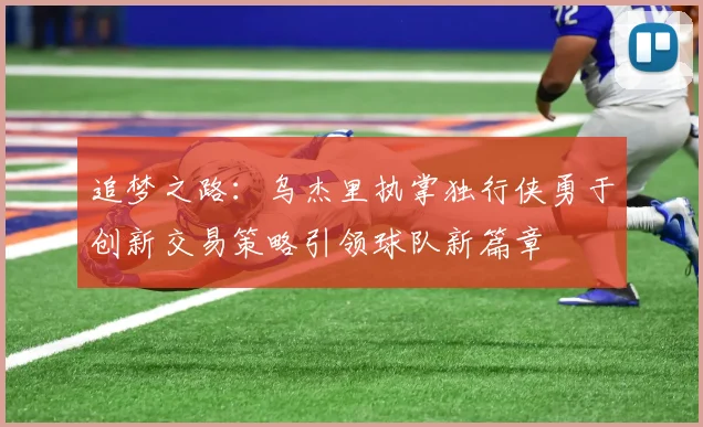 追梦之路：乌杰里执掌独行侠勇于创新交易策略引领球队新篇章