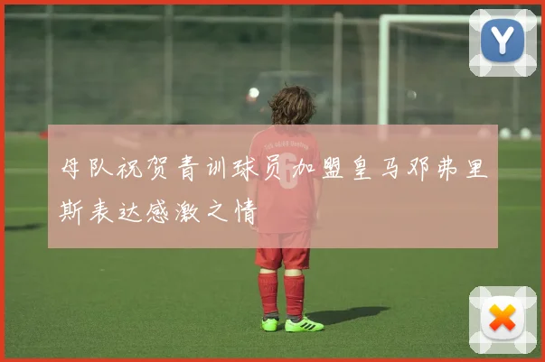 母队祝贺青训球员加盟皇马邓弗里斯表达感激之情
