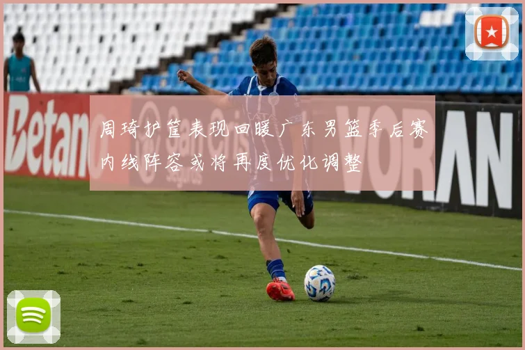 周琦护筐表现回暖广东男篮季后赛内线阵容或将再度优化调整