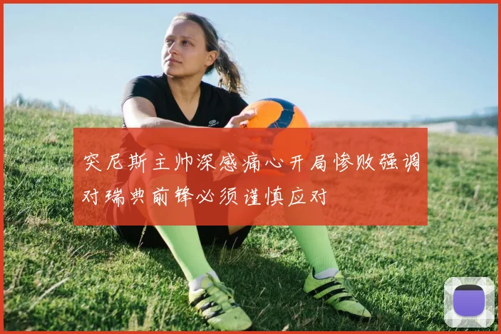突尼斯主帅深感痛心开局惨败强调对瑞典前锋必须谨慎应对