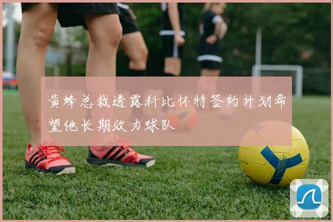 黄蜂总裁透露科比怀特签约计划希望他长期效力球队