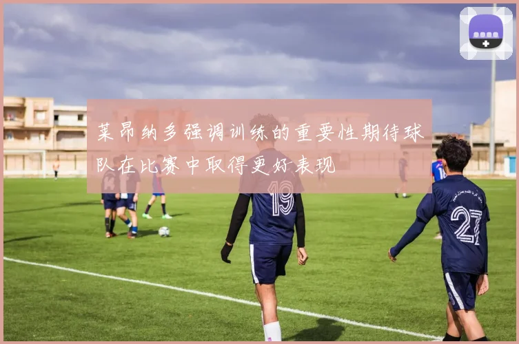 莱昂纳多强调训练的重要性期待球队在比赛中取得更好表现