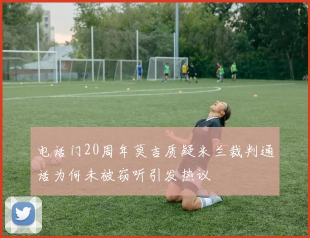电话门20周年莫吉质疑米兰裁判通话为何未被窃听引发热议