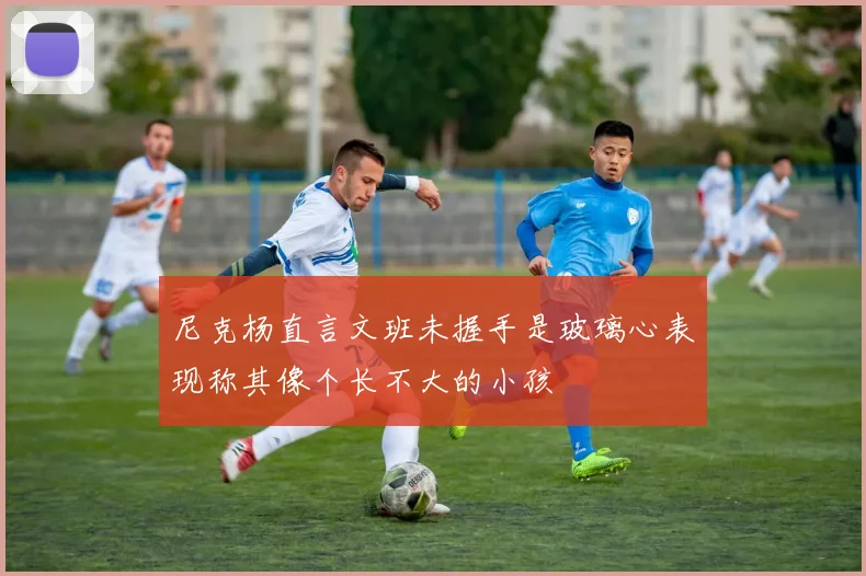 尼克杨直言文班未握手是玻璃心表现称其像个长不大的小孩