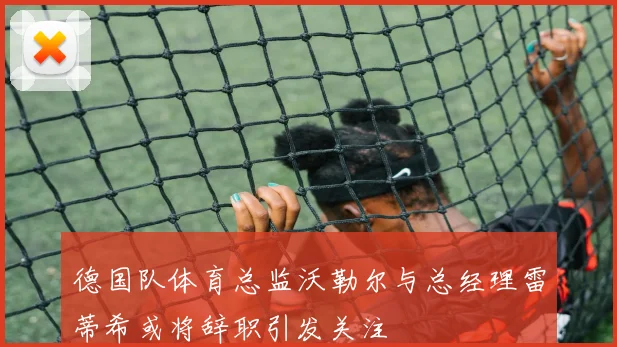 德国队体育总监沃勒尔与总经理雷蒂希或将辞职引发关注