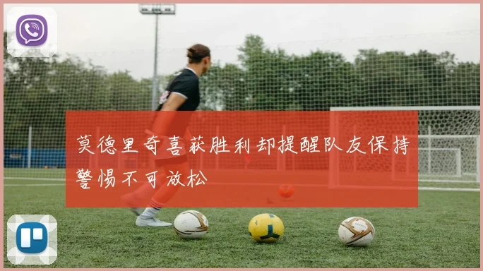 莫德里奇喜获胜利却提醒队友保持警惕不可放松