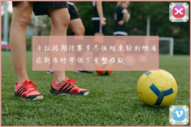 卡拉格期待赛季尽快结束盼利物浦在斯洛特带领下重整旗鼓