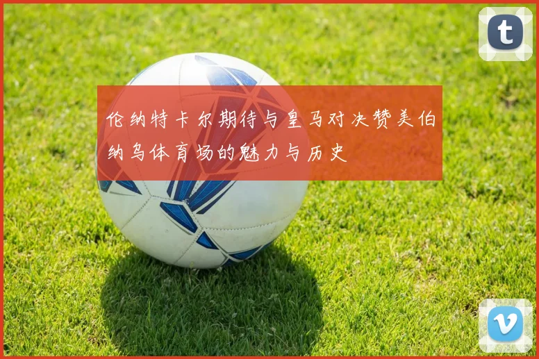 伦纳特卡尔期待与皇马对决赞美伯纳乌体育场的魅力与历史