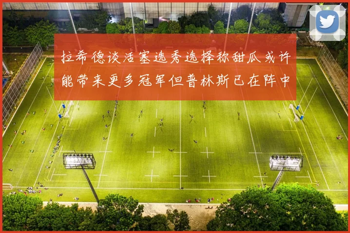 拉希德谈活塞选秀选择称甜瓜或许能带来更多冠军但普林斯已在阵中
